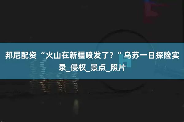 邦尼配资 “火山在新疆喷发了？”乌苏一日探险实录_侵权_景点_照片