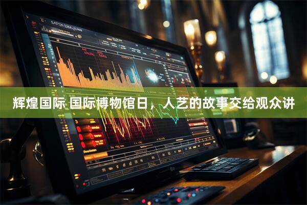 辉煌国际 国际博物馆日，人艺的故事交给观众讲