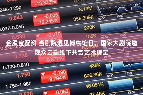 金股宝配资 当剧院遇见博物馆日，国家大剧院邀观众云端线下共赏艺术瑰宝