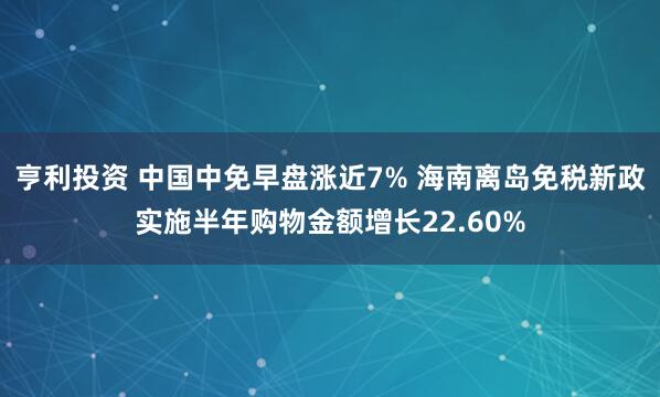 亨利投资 中国中免早盘涨近7% 海南离岛免税新政实施半年购物金额增长22.60%