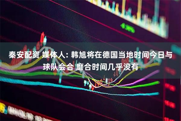 秦安配资 媒体人: 韩旭将在德国当地时间今日与球队会合 磨合时间几乎没有