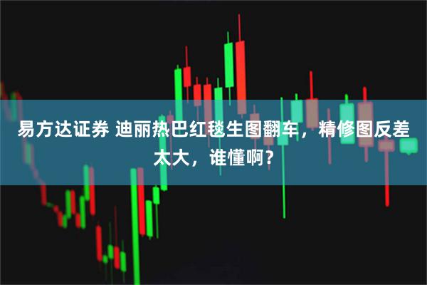易方达证券 迪丽热巴红毯生图翻车，精修图反差太大，谁懂啊？