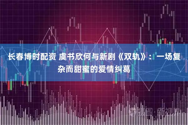 长春博时配资 虞书欣何与新剧《双轨》：一场复杂而甜蜜的爱情纠葛
