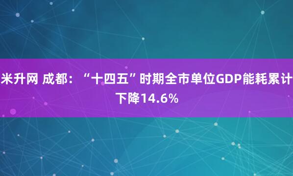 米升网 成都：“十四五”时期全市单位GDP能耗累计下降14.6%